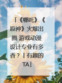 《哪吒》《原神》火爆出圈 游戏动漫设计专业有多香？丨有趣的TA