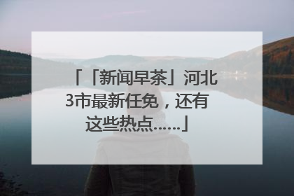 「新闻早茶」河北3市最新任免，还有这些热点……