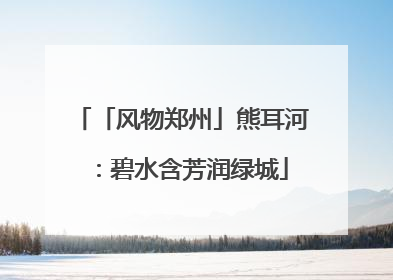 「风物郑州」熊耳河：碧水含芳润绿城