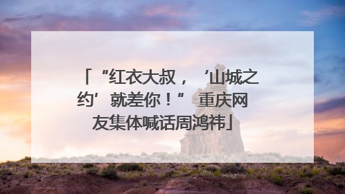 “红衣大叔，‘山城之约’就差你！” 重庆网友集体喊话周鸿祎