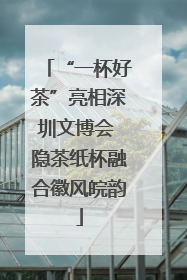 “一杯好茶”亮相深圳文博会 隐茶纸杯融合徽风皖韵