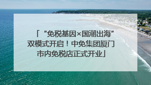 “免税基因×国潮出海”双模式开启！中免集团厦门市内免税店正式开业