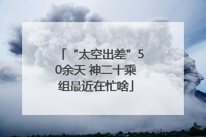 “太空出差”50余天 神二十乘组最近在忙啥