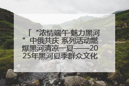 “浓情端午·魅力黑河”中俄共庆 系列活动燃爆黑河清凉一夏——2025年黑河夏季群众文化活动启幕 多元文化赋能边境文旅新高地