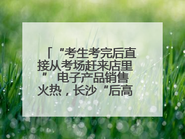 “考生考完后直接从考场赶来店里” 电子产品销售火热，长沙“后高考经济”升温