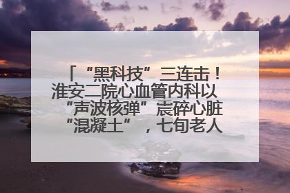 “黑科技”三连击！淮安二院心血管内科以“声波核弹”震碎心脏“混凝土”，七旬老人重获“心”生