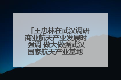 王忠林在武汉调研商业航天产业发展时强调 做大做强武汉国家航天产业基地 打造具有全国影响力的“中国星谷”
