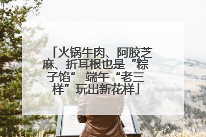 火锅牛肉、阿胶芝麻、折耳根也是“粽子馅” 端午“老三样”玩出新花样