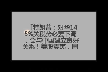 特朗普：对华145%关税势必要下调，会与中国建立良好关系！美股震荡，国际油价、金价齐涨！关税比商品还贵，美企业主很忧心……
