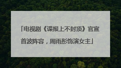 电视剧《谍报上不封顶》官宣首波阵容，周雨彤饰演女主
