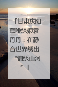 甘肃庆阳聋哑绣娘袁丹丹：在静音世界绣出“锦绣山河”