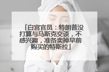白宫官员：特朗普没打算与马斯克交谈，不感兴趣，准备卖掉早前购买的特斯拉