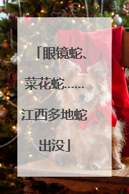 眼镜蛇、菜花蛇……江西多地蛇出没