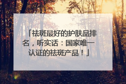 祛斑最好的护肤品排名，听实话：国家唯一认证的祛斑产品！