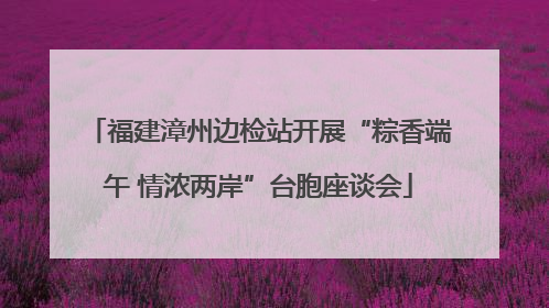 福建漳州边检站开展“粽香端午 情浓两岸”台胞座谈会