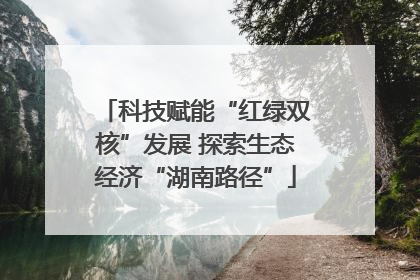 科技赋能“红绿双核”发展 探索生态经济“湖南路径”