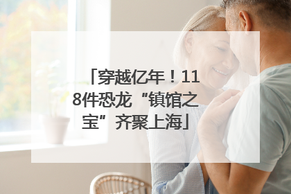 穿越亿年！118件恐龙“镇馆之宝”齐聚上海
