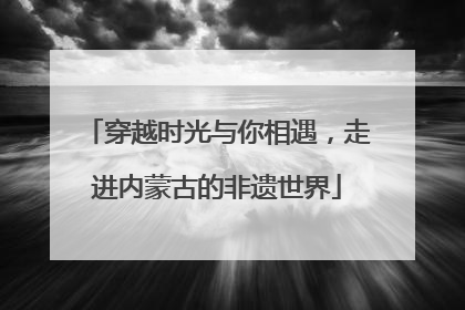 穿越时光与你相遇，走进内蒙古的非遗世界