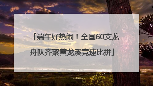 端午好热闹！全国60支龙舟队齐聚黄龙溪竞速比拼