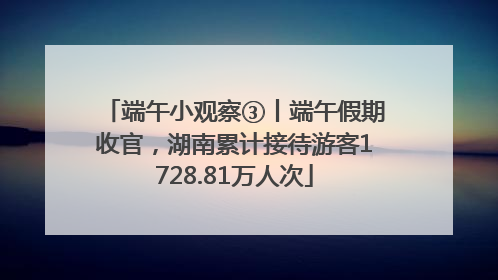 端午小观察③丨端午假期收官，湖南累计接待游客1728.81万人次