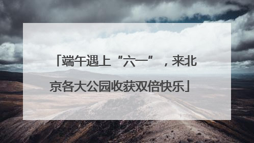 端午遇上“六一”，来北京各大公园收获双倍快乐