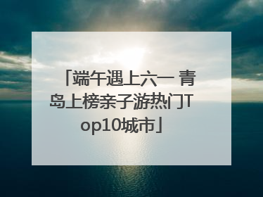 端午遇上六一 青岛上榜亲子游热门Top10城市