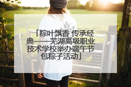 粽叶飘香 传承经典——芜湖高级职业技术学校举办端午节包粽子活动