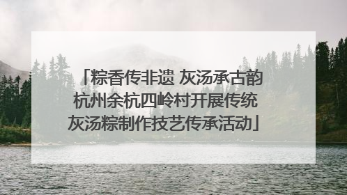 粽香传非遗 灰汤承古韵 杭州余杭四岭村开展传统灰汤粽制作技艺传承活动