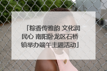 粽香传雅韵 文化润民心 南阳卧龙区石桥镇举办端午主题活动
