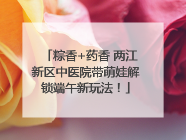 粽香+药香 两江新区中医院带萌娃解锁端午新玩法！