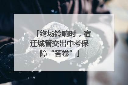 终场铃响时，宿迁城管交出中考保障“答卷”