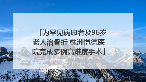 为罕见病患者及96岁老人治骨折 株洲恺德医院完成多例高难度手术