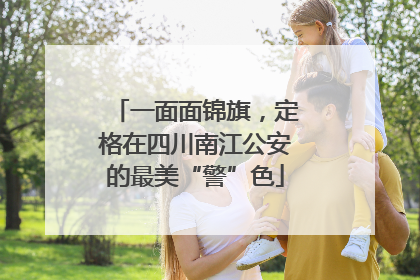 一面面锦旗，定格在四川南江公安的最美“警”色