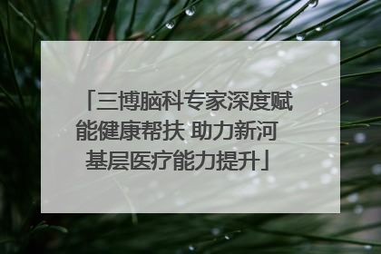 三博脑科专家深度赋能健康帮扶 助力新河基层医疗能力提升