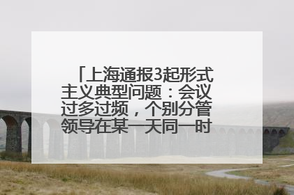 上海通报3起形式主义典型问题：会议过多过频，个别分管领导在某一天同一时段需参加3个会议