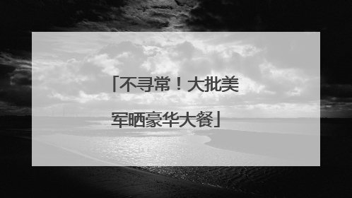 不寻常！大批美军晒豪华大餐