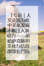 专访｜人文交流为哈中关系发展不断注入新动力——访哈萨克斯坦文化与信息部部长巴拉耶娃