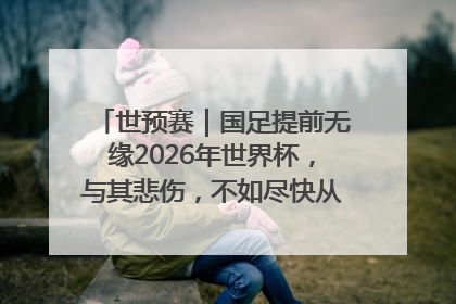 世预赛｜国足提前无缘2026年世界杯，与其悲伤，不如尽快从选帅开始重建