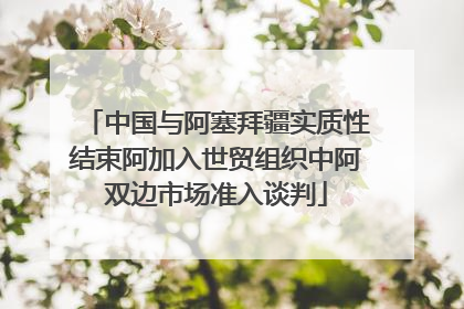 中国与阿塞拜疆实质性结束阿加入世贸组织中阿双边市场准入谈判