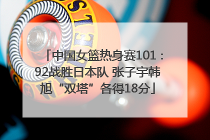 中国女篮热身赛101∶92战胜日本队 张子宇韩旭“双塔”各得18分