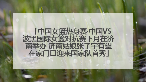 中国女篮热身赛·中国VS波黑国际女篮对抗赛下月在济南举办 济南姑娘张子宇有望在家门口迎来国家队首秀