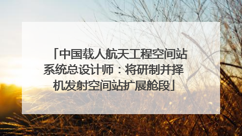 中国载人航天工程空间站系统总设计师：将研制并择机发射空间站扩展舱段