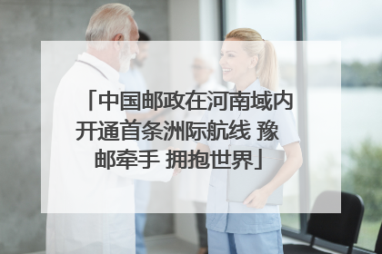 中国邮政在河南域内开通首条洲际航线 豫邮牵手 拥抱世界