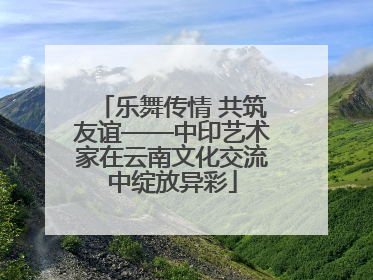 乐舞传情 共筑友谊——中印艺术家在云南文化交流中绽放异彩