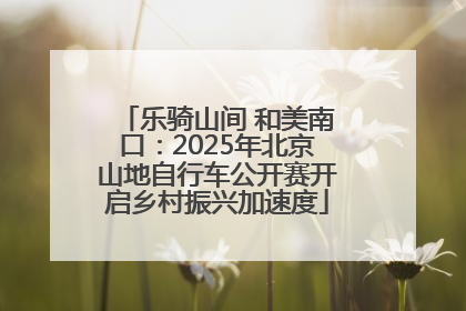 乐骑山间 和美南口：2025年北京山地自行车公开赛开启乡村振兴加速度