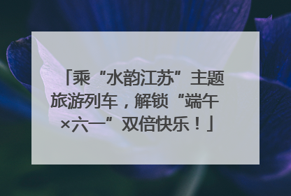 乘“水韵江苏”主题旅游列车，解锁“端午×六一”双倍快乐！
