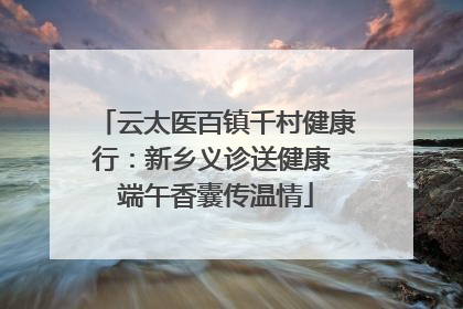 云太医百镇千村健康行：新乡义诊送健康 端午香囊传温情