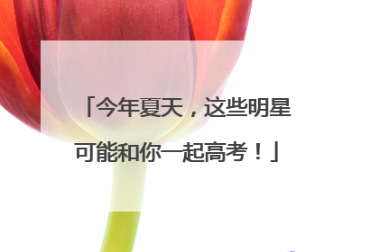 今年夏天，这些明星可能和你一起高考！