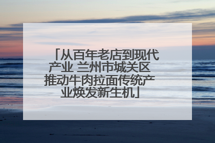 从百年老店到现代产业 兰州市城关区推动牛肉拉面传统产业焕发新生机