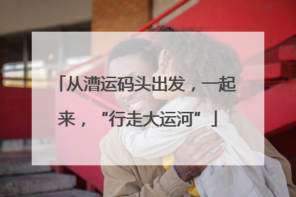 从漕运码头出发，一起来，“行走大运河”